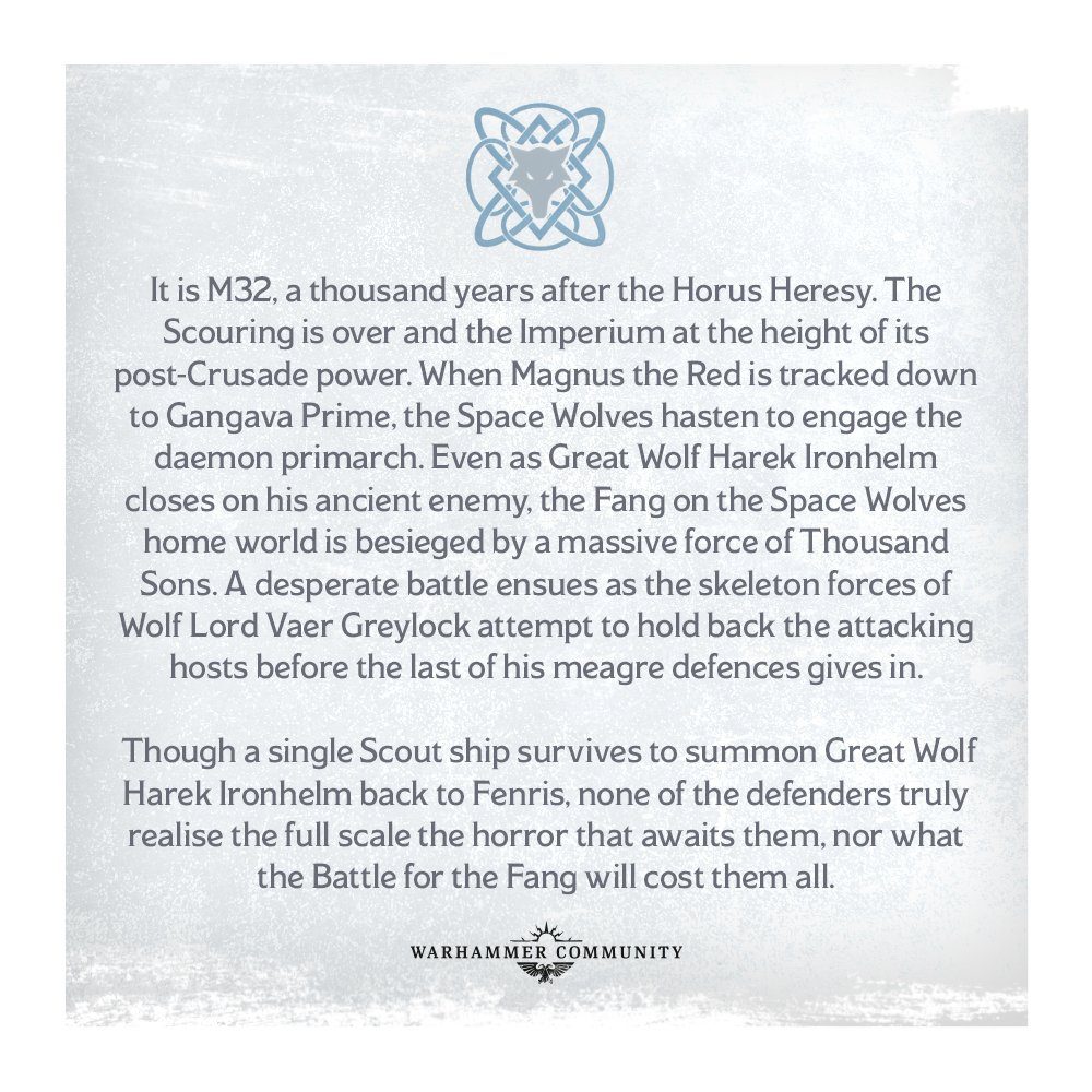 C'est M32, mille ans après l'hérésie d'Horus.  Le récurage est terminé et l'Imperium au sommet de sa puissance post-croisade.  Lorsque Magnus le Rouge est traqué jusqu'à Gangava Prime, les Space Wolves s'empressent d'engager le primarque démon.  Alors même que le Grand Loup Harek Ironhelm se rapproche de son ancien ennemi, le Fang sur le monde d'origine des Space Wolves est assiégé par une force massive de Thousand Sons.  Une bataille désespérée s'ensuit alors que les forces squelettiques de Wolf Lord Vaer Greylock tentent de retenir les hôtes attaquants avant que la dernière de ses maigres défenses ne cède. Bien qu'un seul navire scout survive pour rappeler Great Wolf Harek Ironhelm à Fenris, aucun des défenseurs réalisent vraiment toute l'ampleur de l'horreur qui les attend, ni ce que la bataille pour les crocs leur coûtera à tous.