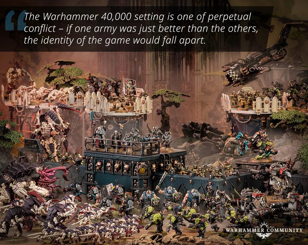 Le cadre de Warhammer 40,000 est celui d'un conflit perpétuel - si une armée était simplement meilleure que les autres, l'identité du jeu s'effondrerait.